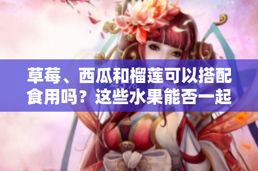 草莓、西瓜和榴莲可以搭配食用吗？这些水果能否一起食用？