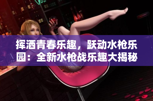 挥洒青春乐趣，跃动水枪乐园：全新水枪战乐趣大揭秘