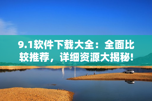 9.1软件下载大全：全面比较推荐，详细资源大揭秘!