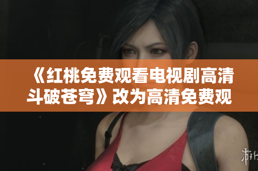 《红桃免费观看电视剧高清斗破苍穹》改为高清免费观看：重磅电视剧《斗破苍穹》红桃上线