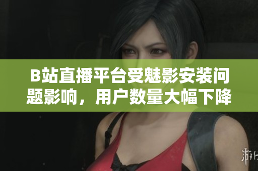 B站直播平台受魅影安装问题影响，用户数量大幅下降