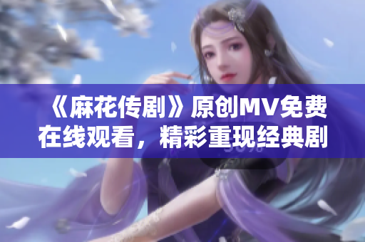 《麻花传剧》原创MV免费在线观看，精彩重现经典剧情