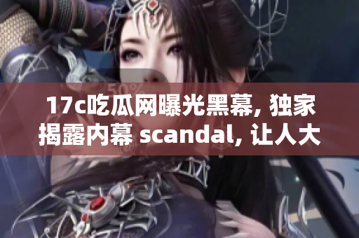 17c吃瓜网曝光黑幕, 独家揭露内幕 scandal, 让人大开眼界!
