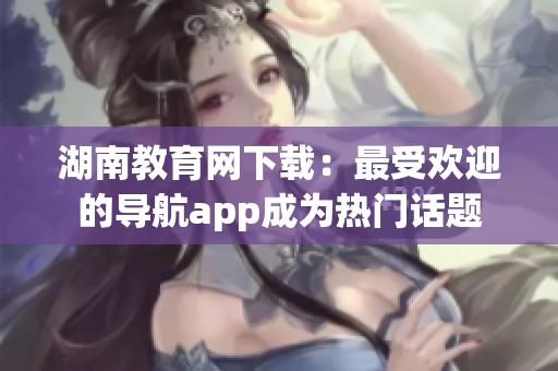 湖南教育网下载：最受欢迎的导航app成为热门话题