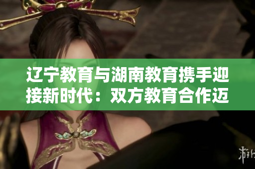 辽宁教育与湖南教育携手迎接新时代：双方教育合作迈向新篇章