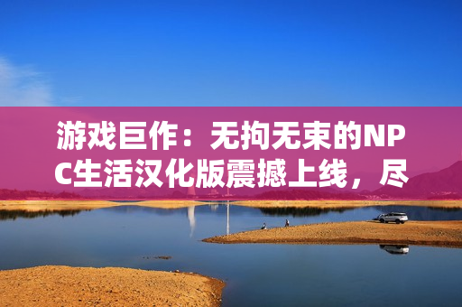 游戏巨作：无拘无束的NPC生活汉化版震撼上线，尽情探索自由世界