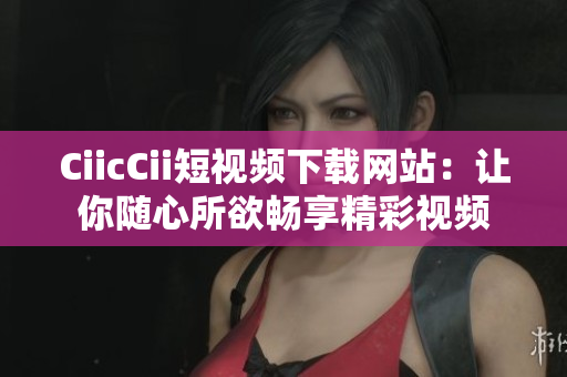 CiicCii短视频下载网站：让你随心所欲畅享精彩视频