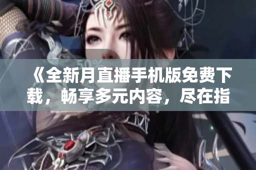 《全新月直播手机版免费下载，畅享多元内容，尽在指尖》