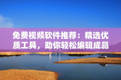 免费视频软件推荐：精选优质工具，助你轻松编辑成品视频