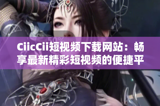 CiicCii短视频下载网站：畅享最新精彩短视频的便捷平台
