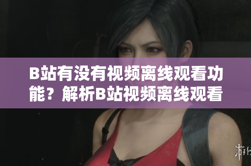 B站有没有视频离线观看功能？解析B站视频离线观看方法