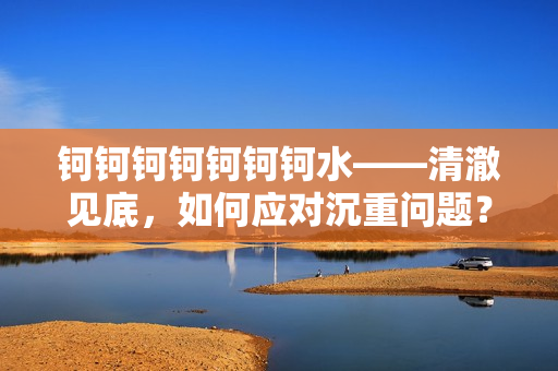 钶钶钶钶钶钶钶水——清澈见底，如何应对沉重问题？