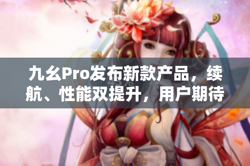九幺Pro发布新款产品，续航、性能双提升，用户期待高调升级