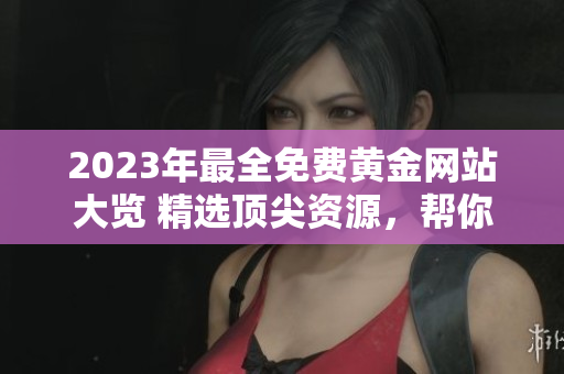 2023年最全免费黄金网站大览 精选顶尖资源，帮你轻松掌握投资黄金的窍门