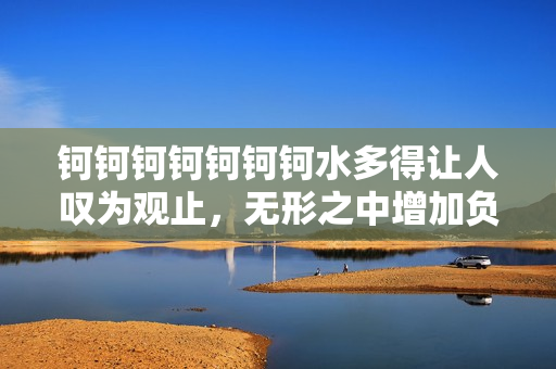 钶钶钶钶钶钶钶水多得让人叹为观止，无形之中增加负重？