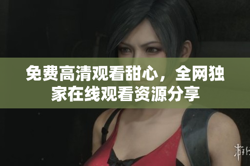 免费高清观看甜心，全网独家在线观看资源分享