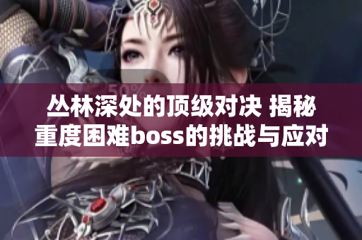 丛林深处的顶级对决 揭秘重度困难boss的挑战与应对策略