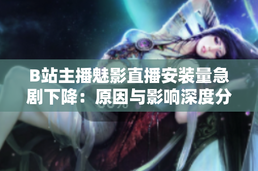 B站主播魅影直播安装量急剧下降：原因与影响深度分析