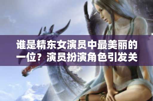谁是精东女演员中最美丽的一位？演员扮演角色引发关注