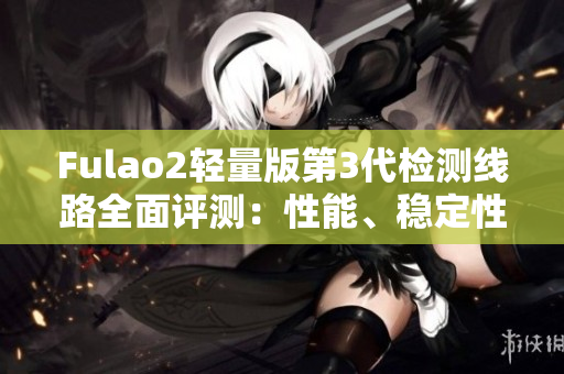 Fulao2轻量版第3代检测线路全面评测：性能、稳定性、速度对比