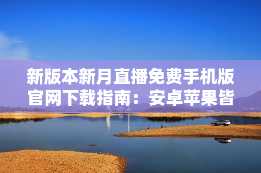 新版本新月直播免费手机版官网下载指南：安卓苹果皆可安装，尽享高清内容和独家特权