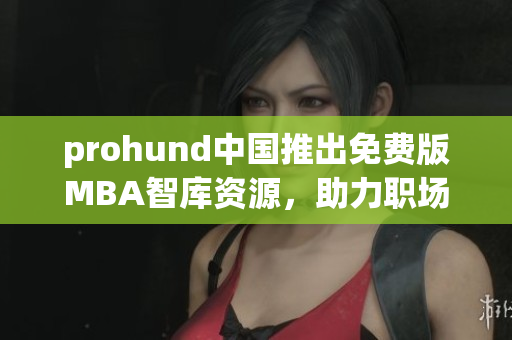 prohund中国推出免费版MBA智库资源，助力职场精英实现职业飞跃