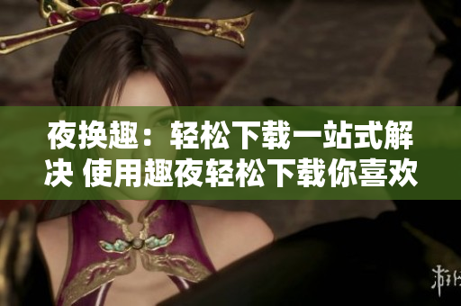 夜换趣：轻松下载一站式解决 使用趣夜轻松下载你喜欢的内容