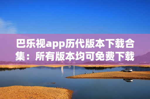 巴乐视app历代版本下载合集：所有版本均可免费下载