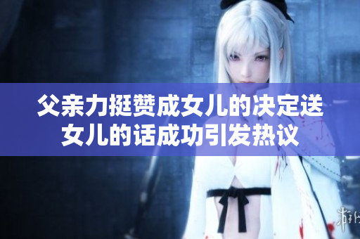 父亲力挺赞成女儿的决定送女儿的话成功引发热议