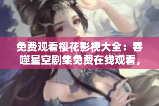 免费观看樱花影视大全：吞噬星空剧集免费在线观看，高清无广告追剧新体验