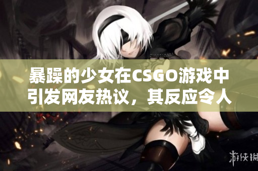 暴躁的少女在CSGO游戏中引发网友热议，其反应令人震惊