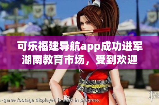 可乐福建导航app成功进军湖南教育市场，受到欢迎