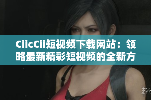 CiicCii短视频下载网站：领略最新精彩短视频的全新方式