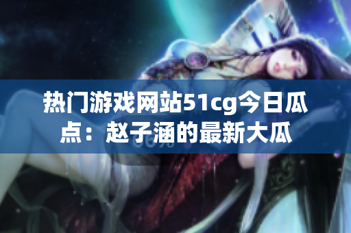 热门游戏网站51cg今日瓜点：赵子涵的最新大瓜
