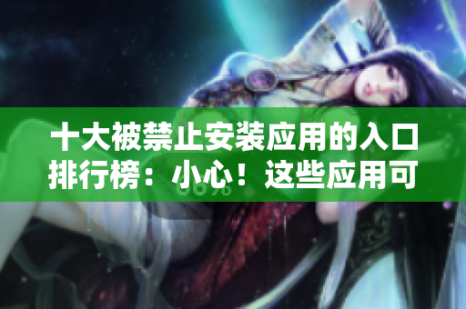 十大被禁止安装应用的入口排行榜：小心！这些应用可能会危害你的设备