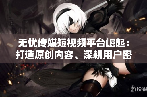 无忧传媒短视频平台崛起：打造原创内容、深耕用户密集型领域