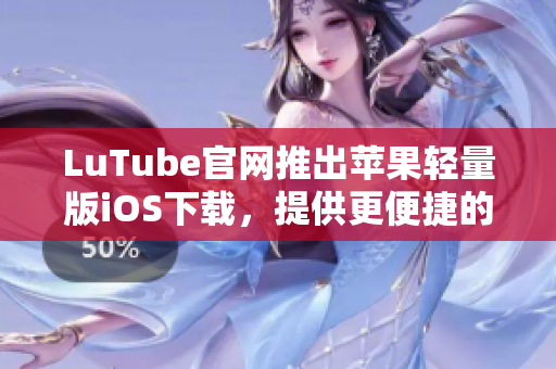 LuTube官网推出苹果轻量版iOS下载，提供更便捷的观看体验