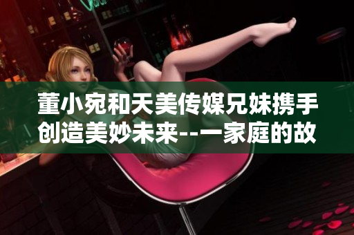 董小宛和天美传媒兄妹携手创造美妙未来--一家庭的故事
