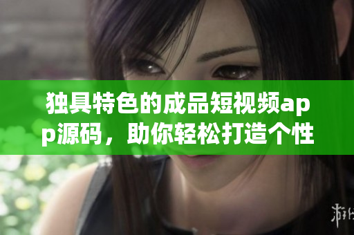 独具特色的成品短视频app源码，助你轻松打造个性化视频平台