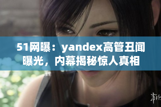 51网曝：yandex高管丑闻曝光，内幕揭秘惊人真相