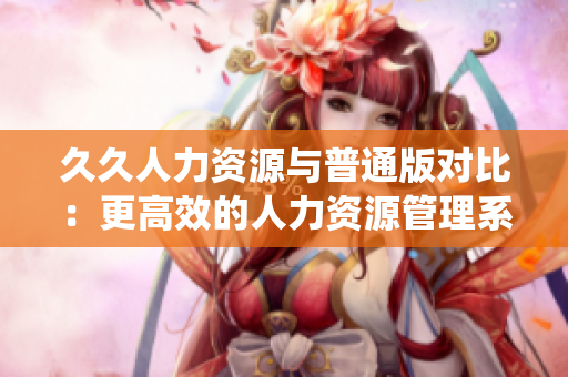 久久人力资源与普通版对比：更高效的人力资源管理系统选择