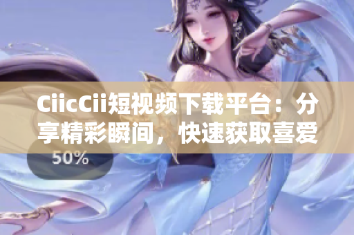 CiicCii短视频下载平台：分享精彩瞬间，快速获取喜爱视频