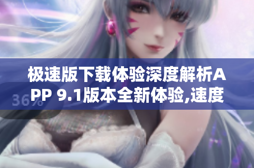 极速版下载体验深度解析APP 9.1版本全新体验,速度飞快,功能强大!