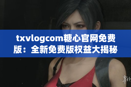 txvlogcom糖心官网免费版：全新免费版权益大揭秘!