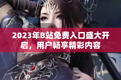 2023年B站免费入口盛大开启，用户畅享精彩内容