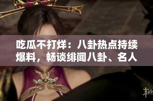 吃瓜不打烊：八卦热点持续爆料，畅谈绯闻八卦、名人八卦、明星私生活等各领域八卦消息