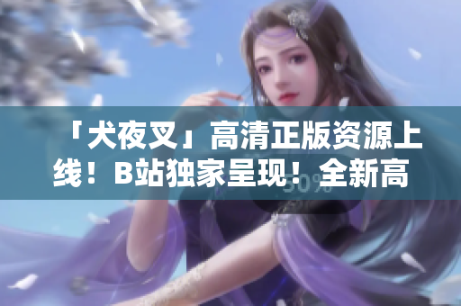 「犬夜叉」高清正版资源上线！B站独家呈现！全新高清版神作隆重登场，精彩内容不容错过！