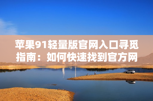 苹果91轻量版官网入口寻觅指南：如何快速找到官方网站？