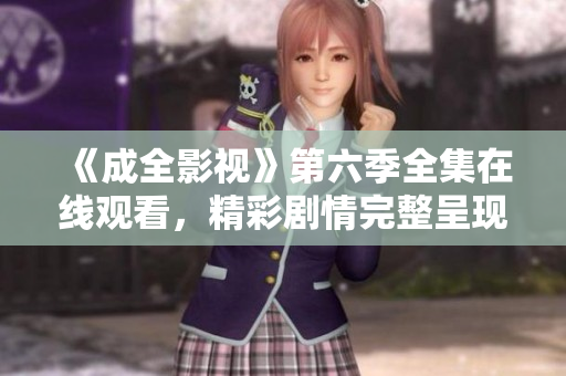 《成全影视》第六季全集在线观看，精彩剧情完整呈现