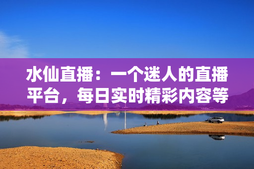 水仙直播：一个迷人的直播平台，每日实时精彩内容等你来观赏